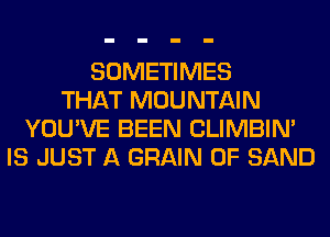SOMETIMES
THAT MOUNTAIN
YOU'VE BEEN CLIMBIM
IS JUST A GRAIN 0F SAND