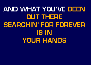 AND WHAT YOU'VE BEEN
OUT THERE
SEARCHIN' FOR FOREVER
IS IN
YOUR HANDS