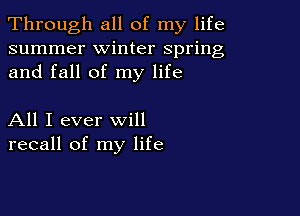 Through all of my life
summer winter spring
and fall of my life

All I ever will
recall of my life