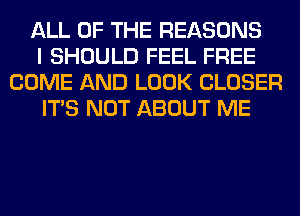 ALL OF THE REASONS
I SHOULD FEEL FREE
COME AND LOOK CLOSER
ITS NOT ABOUT ME