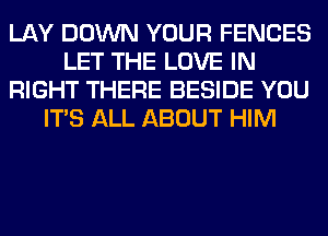 LAY DOWN YOUR FENCES
LET THE LOVE IN
RIGHT THERE BESIDE YOU
ITS ALL ABOUT HIM