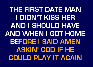 THE FIRST DATE MAN
I DIDN'T KISS HER
AND I SHOULD HAVE
AND INHEN I GOT HOME
BEFORE I SAID AMEN
ASKIN' GOD IF HE
COULD PLAY IT AGAIN