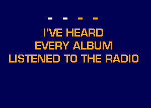 I'VE HEARD
EVERY ALBUM
LISTENED TO THE RADIO