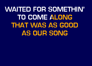 WAITED FOR SOMETHIN'
TO COME ALONG
THAT WAS AS GOOD
AS OUR SONG