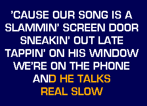 'CAUSE OUR SONG IS A
SLAMMIM SCREEN DOOR
SNEAKIN' OUT LATE
TAPPIN' ON HIS WINDOW
WERE ON THE PHONE
AND HE TALKS
REAL SLOW