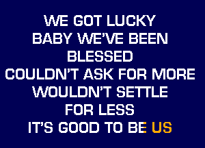 WE GOT LUCKY
BABY WE'VE BEEN
BLESSED
COULDN'T ASK FOR MORE
WOULDN'T SETTLE
FOR LESS
ITS GOOD TO BE US