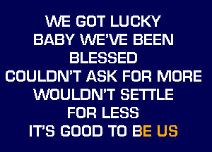 WE GOT LUCKY
BABY WE'VE BEEN
BLESSED
COULDN'T ASK FOR MORE
WOULDN'T SETTLE
FOR LESS
ITS GOOD TO BE US