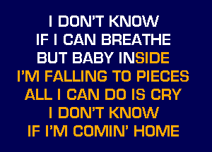 I DON'T KNOW
IF I CAN BREATHE
BUT BABY INSIDE
I'M FALLING T0 PIECES
ALL I CAN DO IS CRY
I DON'T KNOW
IF I'M COMINI HOME