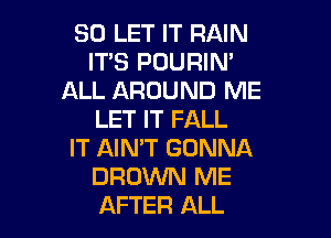 SO LET IT RAIN
ITS POURIN'
ALL AROUND ME
LET IT FALL

IT AIN'T GONNA
BROWN ME
AFTER ALL