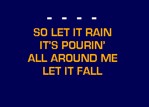 SO LET IT RAIN
IT'S POURIN'

ALL AROUND ME
LET IT FALL