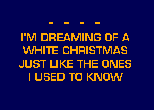 I'M DREAMING OF A
WHITE CHRISTMAS
JUST LIKE THE ONES
I USED TO KNOW