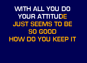 WITH ALL YOU DO
YOUR ATTITUDE
JUST SEEMS TO BE
SO GOOD
HOW DO YOU KEEP IT
