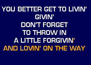 YOU BETTER GET TO LIVIN'
GIVIM
DON'T FORGET
TO THROW IN
A LITTLE FORGIVIN'
AND LOVIN' ON THE WAY