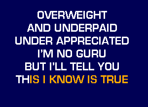 OVERWEIGHT
AND UNDERPAID
UNDER APPRECIATED
I'M N0 GURU
BUT I'LL TELL YOU
THIS I KNOW IS TRUE