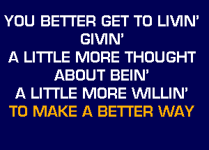 YOU BETTER GET TO LIVIN'
GIVINA
A LITTLE MORE THOUGHT
ABOUT BEIN'
A LITTLE MORE VVILLIN'
TO MAKE A BETTER WAY