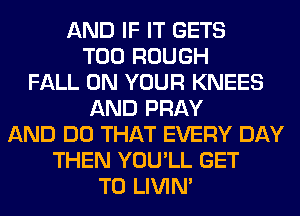 AND IF IT GETS
T00 ROUGH
FALL ON YOUR KNEES
AND PRAY
AND DO THAT EVERY DAY
THEN YOU'LL GET
TO LIVIN'