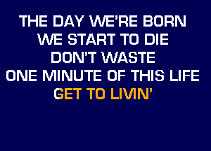 THE DAY WERE BORN
WE START TO DIE
DON'T WASTE
ONE MINUTE OF THIS LIFE
GET TO LIVIN'