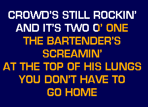 CROWD'S STILL ROCKIN'
AND ITS TWO 0' ONE
THE BARTENDER'S
SCREAMIN'

AT THE TOP OF HIS LUNGS
YOU DON'T HAVE TO
GO HOME