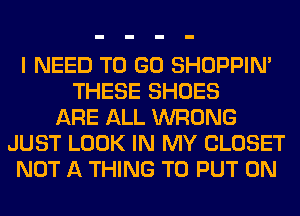 I NEED TO GO SHOPPIN'
THESE SHOES
ARE ALL WRONG
JUST LOOK IN MY CLOSET
NOT A THING TO PUT ON