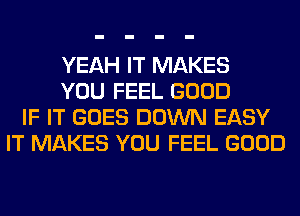 YEAH IT MAKES
YOU FEEL GOOD
IF IT GOES DOWN EASY
IT MAKES YOU FEEL GOOD