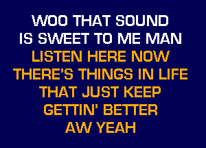 W00 THAT SOUND
IS SWEET TO ME MAN
LISTEN HERE NOW
THERE'S THINGS IN LIFE
THAT JUST KEEP
GETI'IM BETTER
AW YEAH