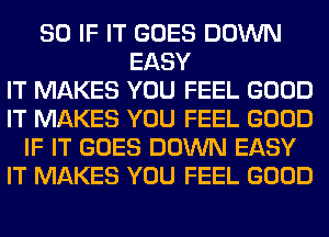 SO IF IT GOES DOWN
EASY
IT MAKES YOU FEEL GOOD
IT MAKES YOU FEEL GOOD
IF IT GOES DOWN EASY
IT MAKES YOU FEEL GOOD