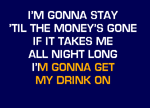 I'M GONNA STAY
'TIL THE MONEY'S GONE
IF IT TAKES ME
ALL NIGHT LONG
I'M GONNA GET
MY DRINK 0N