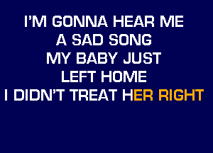 I'M GONNA HEAR ME
A SAD SONG
MY BABY JUST
LEFT HOME
I DIDN'T TREAT HER RIGHT