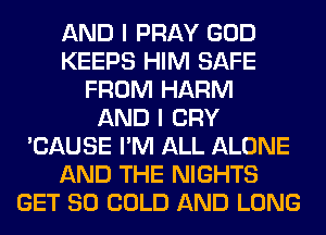 AND I PRAY GOD
KEEPS HIM SAFE
FROM HARM
AND I CRY
'CAUSE I'M ALL ALONE
AND THE NIGHTS
GET SO COLD AND LONG