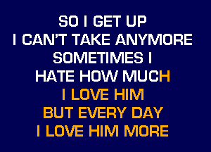 SO I GET UP
I CAN'T TAKE ANYMORE
SOMETIMES I
HATE HOW MUCH
I LOVE HIM
BUT EVERY DAY
I LOVE HIM MORE