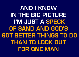 AND I KNOW
IN THE BIG PICTURE
I'M JUST A SPECK
0F SAND AND GOD'S
GOT BETTER THINGS TO DO
THAN TO LOOK OUT
FOR ONE MAN