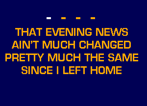 THAT EVENING NEWS
AIN'T MUCH CHANGED
PRETTY MUCH THE SAME
SINCE I LEFT HOME