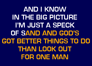 AND I KNOW
IN THE BIG PICTURE
I'M JUST A SPECK
0F SAND AND GOD'S
GOT BETTER THINGS TO DO
THAN LOOK OUT
FOR ONE MAN