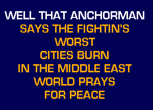 WELL THAT ANCHORMAN
SAYS THE FIGHTIN'S
WORST
CITIES BURN
IN THE MIDDLE EAST
WORLD PRAYS
FOR PEACE