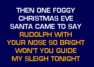 THEN ONE FOGGY
CHRISTMAS EVE
SANTA CAME TO SAY
RUDOLPH WITH
YOUR NOSE SO BRIGHT
WON'T YOU GUIDE
MY SLEIGH TONIGHT