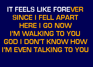 IT FEELS LIKE FOREVER
SINCE I FELL APART
HERE I GO NOW
I'M WALKING TO YOU
GOD I DON'T KNOW HOW
I'M EVEN TALKING TO YOU