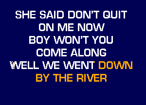SHE SAID DON'T QUIT
ON ME NOW
BOY WON'T YOU
COME ALONG
WELL WE WENT DOWN
BY THE RIVER