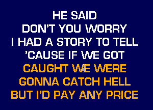 HE SAID
DON'T YOU WORRY
I HAD A STORY TO TELL
'CAUSE IF WE GOT
CAUGHT WE WERE
GONNA CATCH HELL
BUT I'D PAY ANY PRICE