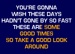 YOU'RE GONNA
WISH THESE DAYS
HADN'T GONE BY 80 FAST
THESE ARE SOME
GOOD TIMES
80 TAKE A GOOD LOOK
AROUND