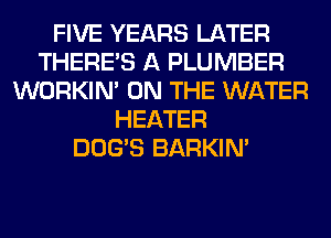 FIVE YEARS LATER
THERE'S A PLUMBER
WORKIM ON THE WATER
HEATER
DOG'S BARKIN'