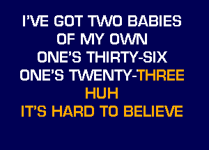 I'VE GOT TWO BABIES
OF MY OWN
ONE'S THIRTY-SIX
ONE'S TWENTY-THREE
HUH
ITS HARD TO BELIEVE