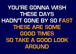 YOU'RE GONNA WISH
THESE DAYS
HADN'T GONE BY 80 FAST
THESE ARE SOME
GOOD TIMES
80 TAKE A GOOD LOOK
AROUND