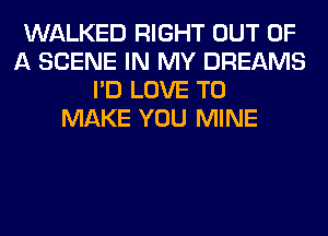 WALKED RIGHT OUT OF
A SCENE IN MY DREAMS
I'D LOVE TO
MAKE YOU MINE