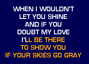 WHEN I WOULDN'T
LET YOU SHINE
AND IF YOU
DOUBT MY LOVE
I'LL BE THERE
TO SHOW YOU
IF YOUR SKIES GO GRAY