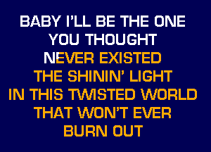 BABY I'LL BE THE ONE
YOU THOUGHT
NEVER EXISTED

THE SHINIM LIGHT
IN THIS TWISTED WORLD
THAT WON'T EVER
BURN OUT