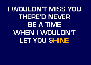 I WOULDN'T MISS YOU
THERE'D NEVER
BE A TIME
WHEN I WOULDN'T
LET YOU SHINE