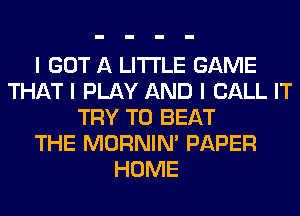I GOT A LITTLE GAME
THAT I PLAY AND I CALL IT
TRY TO BEAT
THE MORNINI PAPER
HOME