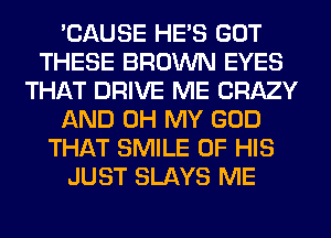 'CAUSE HE'S GOT
THESE BROWN EYES
THAT DRIVE ME CRAZY
AND OH MY GOD
THAT SMILE OF HIS
JUST SLAYS ME