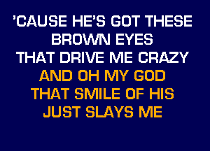 'CAUSE HE'S GOT THESE
BROWN EYES
THAT DRIVE ME CRAZY
AND OH MY GOD
THAT SMILE OF HIS
JUST SLAYS ME