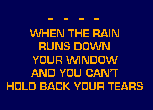 WHEN THE RAIN
RUNS DOWN
YOUR WINDOW
AND YOU CAN'T
HOLD BACK YOUR TEARS